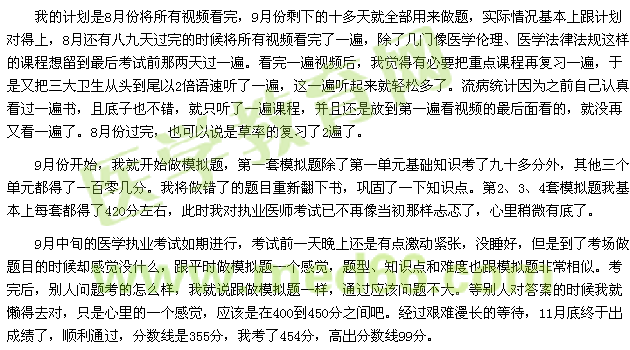 我的計(jì)劃是8月份將所有視頻看完，9月份剩下的十多天就全部用來做題，實(shí)際情況基本上跟計(jì)劃對得上，8月還有八九天過完的時(shí)候?qū)⑺幸曨l看完了一遍，除了幾門像醫(yī)學(xué)倫理、醫(yī)學(xué)法律法規(guī)這樣的課程想留到最后考試前那兩天過一遍?？赐暌槐橐曨l后，我覺得有必要把重點(diǎn)課程再復(fù)習(xí)一遍，于是又把三大衛(wèi)生從頭到尾以2倍語速聽了一遍，這一遍聽起來就輕松多了。流病統(tǒng)計(jì)因?yàn)橹白约赫J(rèn)真看過一遍書，且底子也不錯，就只聽了一遍課程，并且還是放到第一遍看視頻的最后面看的，就沒再又看一遍了。8月份過完，也可以說是草率的復(fù)習(xí)了2遍了。 