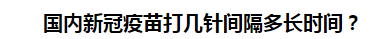 國內(nèi)新冠疫苗打幾針間隔多長時(shí)間？