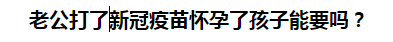 老公打了新冠疫苗懷孕了孩子能要嗎？