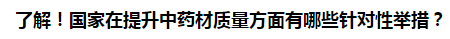 了解！國家在提升中藥材質(zhì)量方面有哪些針對性舉措？