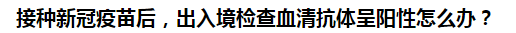 接種新冠疫苗后，出入境檢查血清抗體呈陽性怎么辦？