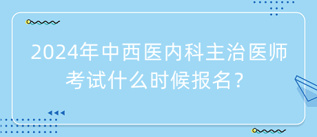 2024年中西醫(yī)內(nèi)科主治醫(yī)師考試什么時候報名？