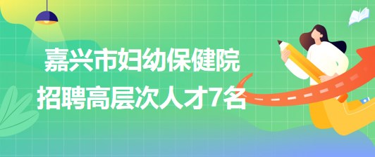 浙江省嘉興市婦幼保健院2023年第二批招聘高層次人才7名