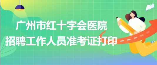 廣州市紅十字會醫(yī)院2023年第一次招聘工作人員準(zhǔn)考證打印