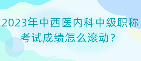 2023年中西醫(yī)內(nèi)科中級(jí)職稱考試成績(jī)?cè)趺礉L動(dòng)？