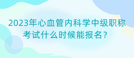 2023年心血管內科學中級職稱考試什么時候能報名？