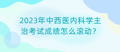 2023年中西醫(yī)內(nèi)科學(xué)主治考試成績(jī)?cè)趺礉L動(dòng)？