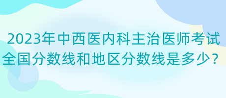 2023年中西醫(yī)內(nèi)科主治醫(yī)師考試全國分數(shù)線和地區(qū)分數(shù)線是多少？