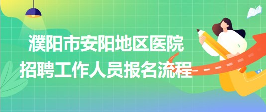 河南省濮陽市安陽地區(qū)醫(yī)院2023年招聘工作人員報名流程