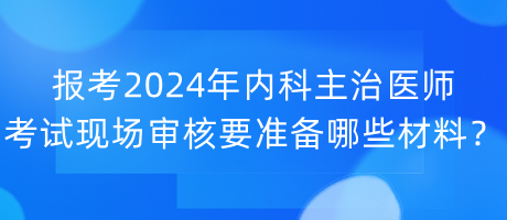 報考2024年內(nèi)科主治醫(yī)師考試現(xiàn)場審核要準備哪些材料？