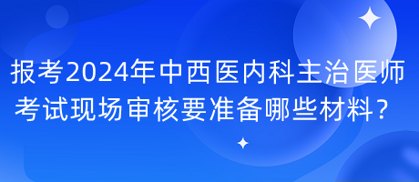 報考2024年中西醫(yī)內(nèi)科主治醫(yī)師考試現(xiàn)場審核要準(zhǔn)備哪些材料？