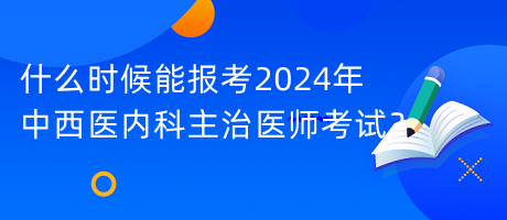 什么時候能報考2024年中西醫(yī)內(nèi)科主治醫(yī)師考試？