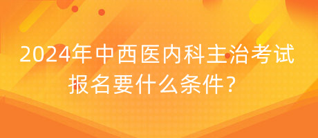 2024年中西醫(yī)內科主治考試報名要什么條件？