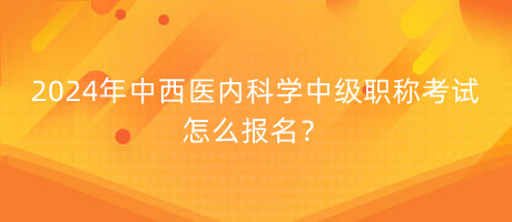 2024年中西醫(yī)內(nèi)科學中級職稱考試怎么報名？