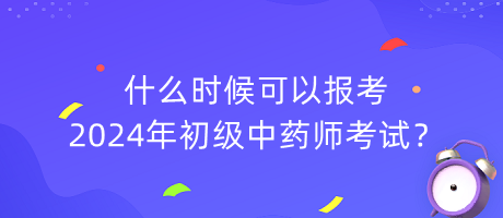 什么時候可以報考2024年初級中藥師考試？