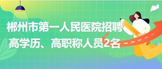 郴州市第一人民醫(yī)院2023年招聘高學(xué)歷、高職稱人員2名