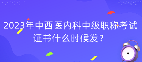 2023年中西醫(yī)內(nèi)科中級職稱考試證書什么時候發(fā)？