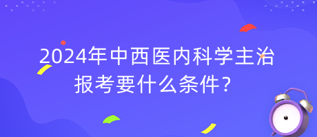 2024年中西醫(yī)內(nèi)科學(xué)主治報(bào)考要什么條件？