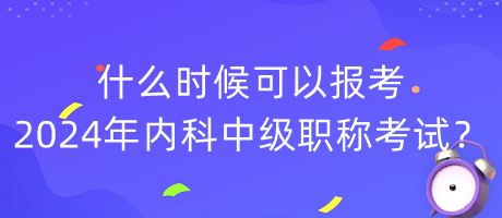 什么時候可以報考2024年內(nèi)科中級職稱考試？