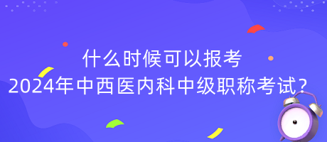 什么時候可以報考2024年中西醫(yī)內(nèi)科中級職稱考試？