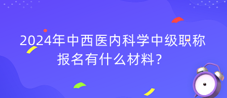 2024年中西醫(yī)內(nèi)科學(xué)中級(jí)職稱(chēng)報(bào)名有什么材料？