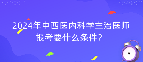 2024年中西醫(yī)內(nèi)科學主治醫(yī)師報考要什么條件？