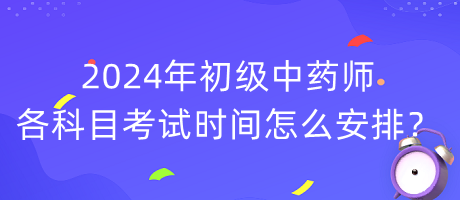 2024年初級中藥師各科目考試時(shí)間怎么安排？