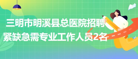 三明市明溪縣總醫(yī)院2023年招聘緊缺急需專業(yè)工作人員2名