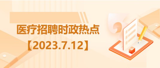 醫(yī)療衛(wèi)生招聘時(shí)事政治：2023年7月12日時(shí)政熱點(diǎn)整理