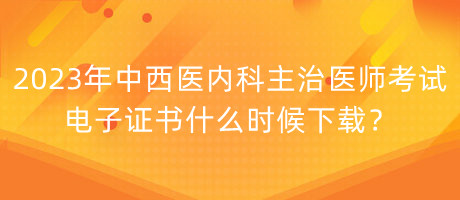 2023年中西醫(yī)內(nèi)科主治醫(yī)師考試電子證書什么時候下載？