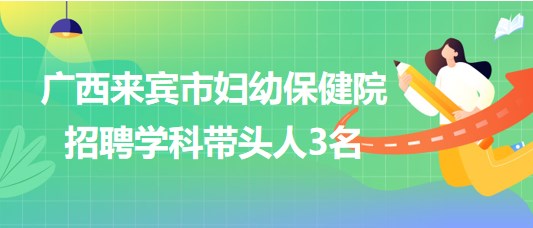 廣西來(lái)賓市婦幼保健院2023年7月招聘學(xué)科帶頭人3名