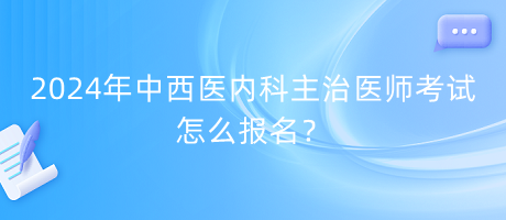 2024年中西醫(yī)內(nèi)科主治醫(yī)師考試怎么報名？