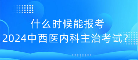 什么時候能報考2024年中西醫(yī)內科主治考試？