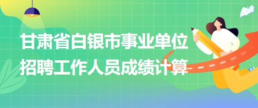 甘肅省白銀市2023年事業(yè)單位招聘工作人員成績(jī)計(jì)算