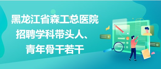 黑龍江省森工總醫(yī)院2023年招聘學(xué)科帶頭人、青年骨干若干