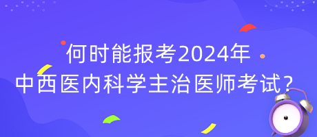 何時能報考2024年中西醫(yī)內(nèi)科學(xué)主治醫(yī)師考試？