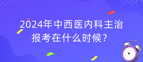 2024年中西醫(yī)內科主治報考在什么時候？