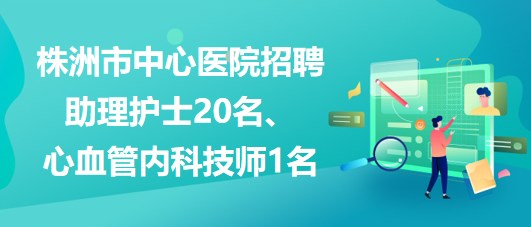 湖南省株洲市中心醫(yī)院招聘助理護(hù)士20名、心血管內(nèi)科技師1名