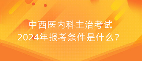 中西醫(yī)內(nèi)科主治考試2024年報考條件是什么？