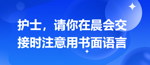 護(hù)士，請(qǐng)你在晨會(huì)交接時(shí)注意用書面語(yǔ)言