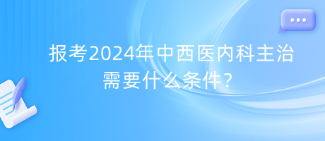 報考2024年中西醫(yī)內(nèi)科主治需要什么條件？