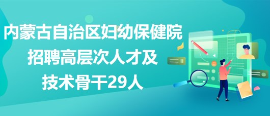 內蒙古自治區(qū)婦幼保健院2023年招聘高層次人才及技術骨干29人