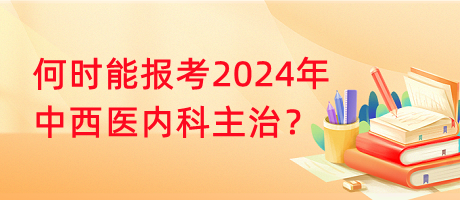 何時能報考2024年中西醫(yī)內(nèi)科主治？