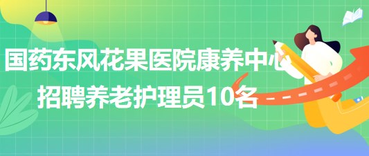 湖北省十堰市國(guó)藥東風(fēng)花果醫(yī)院康養(yǎng)中心招聘養(yǎng)老護(hù)理員10名