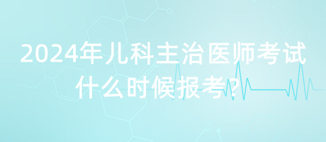 2024年兒科主治醫(yī)師考試什么時候報考？