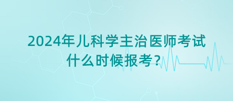 2024年兒科學(xué)主治醫(yī)師考試什么時候報考？