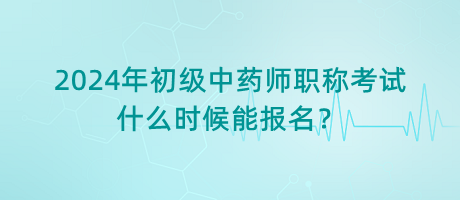 2024年初級中藥師職稱考試什么時候能報名？