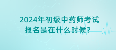 2024年初級中藥師考試報名是在什么時候？