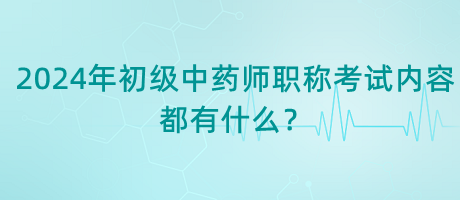 2024年初級中藥師職稱考試內容都有什么？