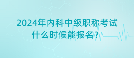 2024年內(nèi)科中級職稱考試什么時候能報名？